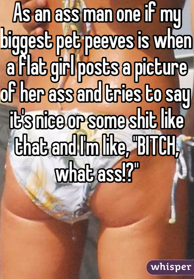 As an ass man one if my biggest pet peeves is when a flat girl posts a picture of her ass and tries to say it's nice or some shit like that and I'm like, "BITCH, what ass!?"