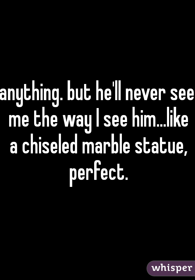 anything. but he'll never see me the way I see him...like a chiseled marble statue, perfect.