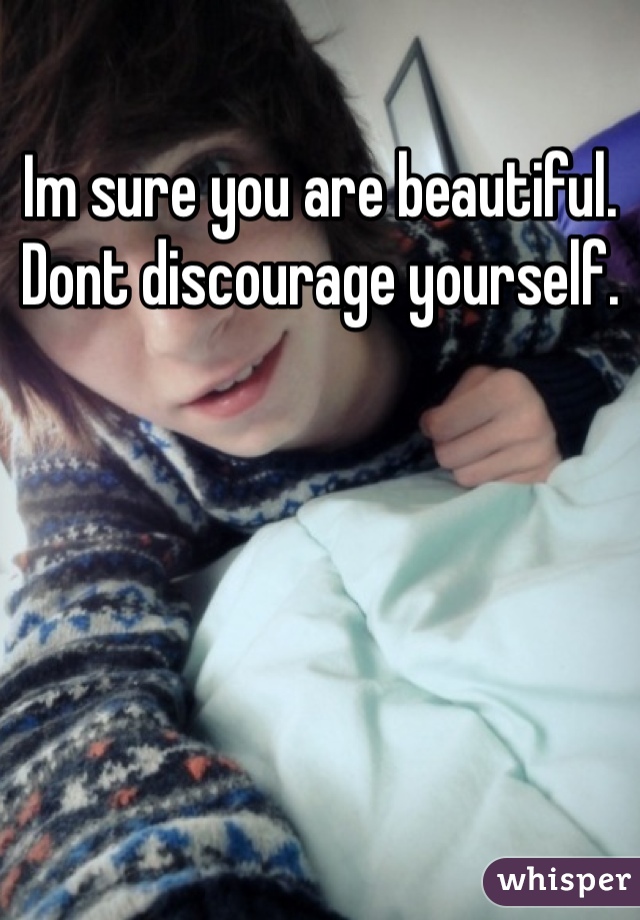 Im sure you are beautiful. Dont discourage yourself.