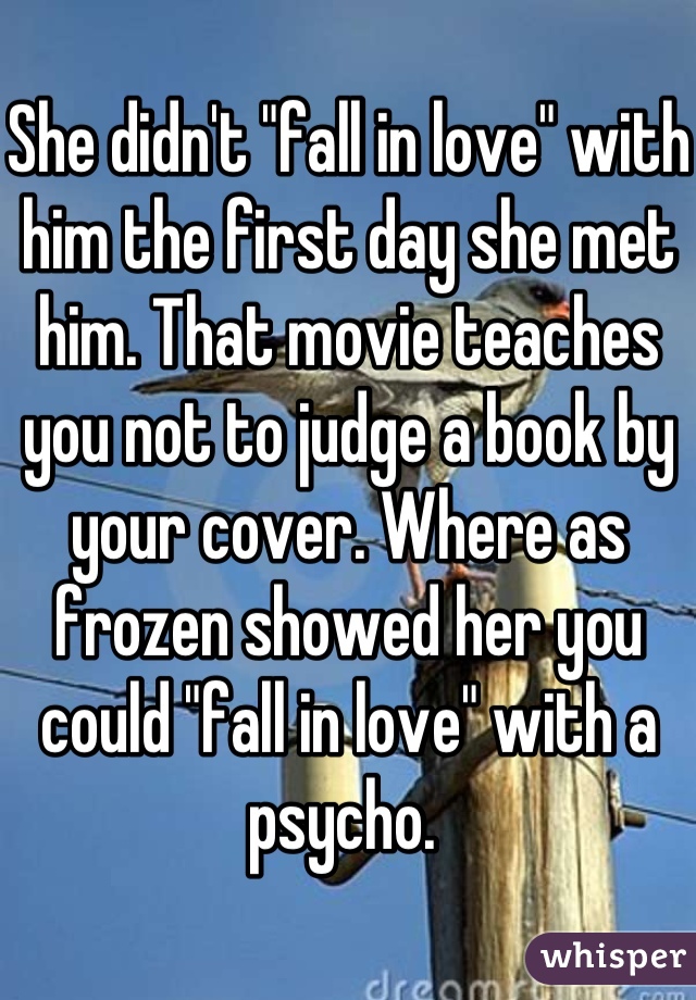 She didn't "fall in love" with him the first day she met him. That movie teaches you not to judge a book by your cover. Where as frozen showed her you could "fall in love" with a psycho. 