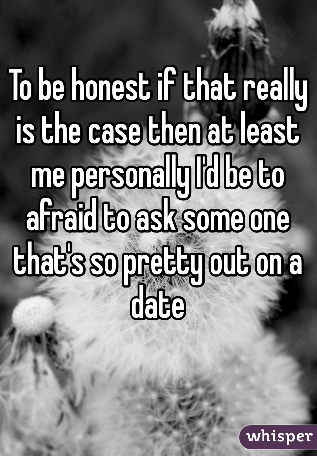 To be honest if that really is the case then at least me personally I'd be to afraid to ask some one that's so pretty out on a date