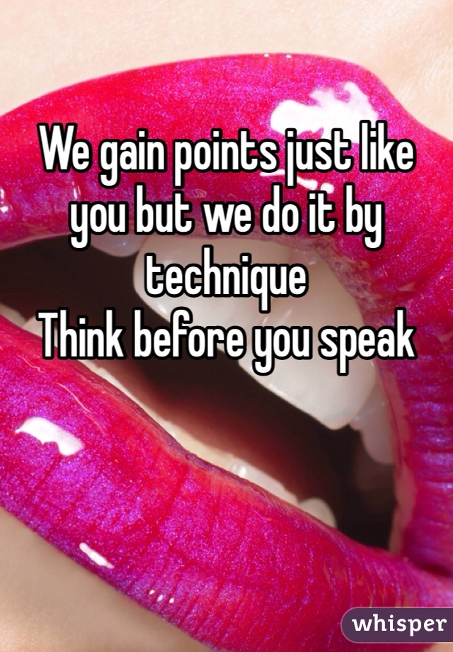 We gain points just like you but we do it by technique
Think before you speak