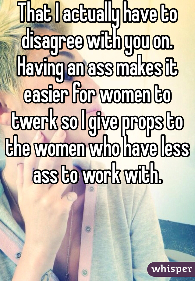 That I actually have to disagree with you on. Having an ass makes it easier for women to twerk so I give props to the women who have less ass to work with. 