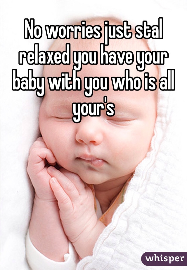 No worries just stal relaxed you have your baby with you who is all your's 