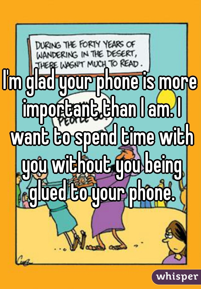 I'm glad your phone is more important than I am. I want to spend time with you without you being glued to your phone.