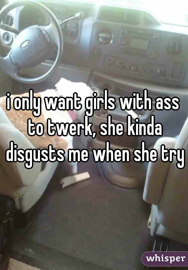 i only want girls with ass to twerk, she kinda disgusts me when she trys