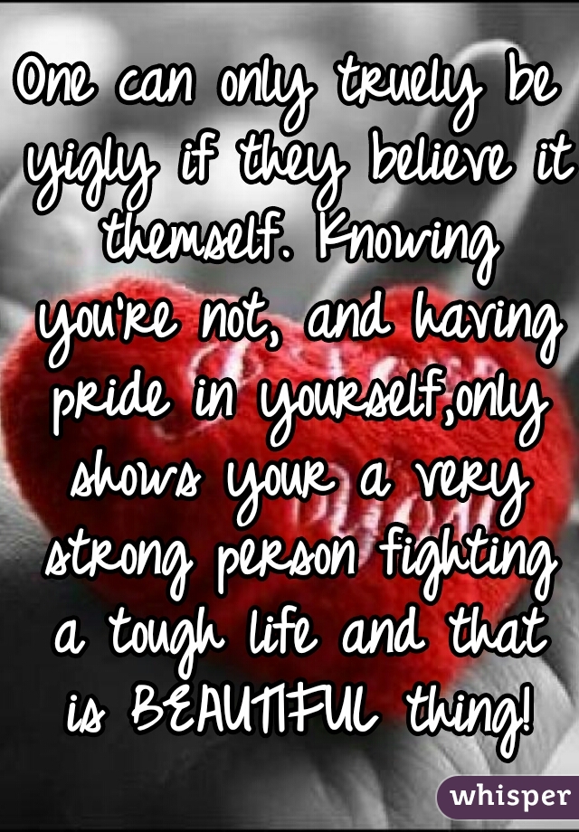 One can only truely be yigly if they believe it themself. Knowing you're not, and having pride in yourself,only shows your a very strong person fighting a tough life and that is BEAUTIFUL thing!