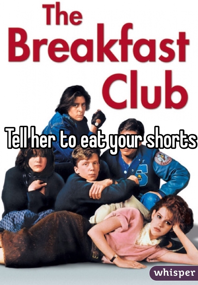 Tell her to eat your shorts 