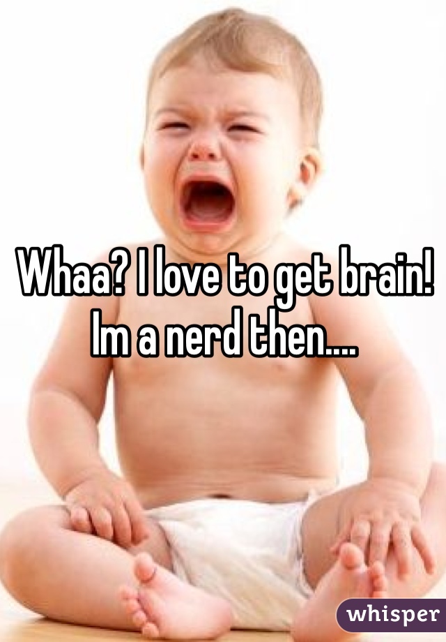 Whaa? I love to get brain! Im a nerd then....