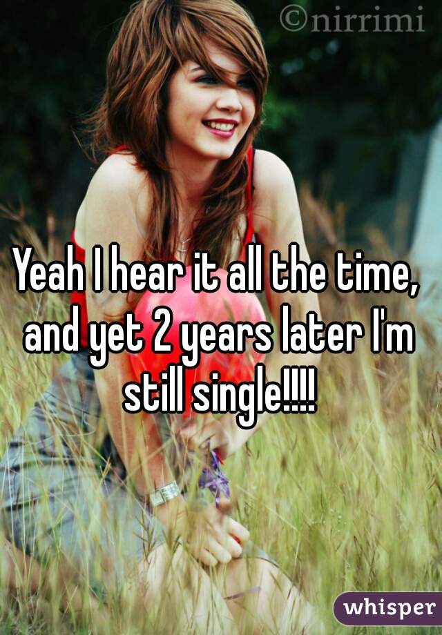 Yeah I hear it all the time, and yet 2 years later I'm still single!!!!