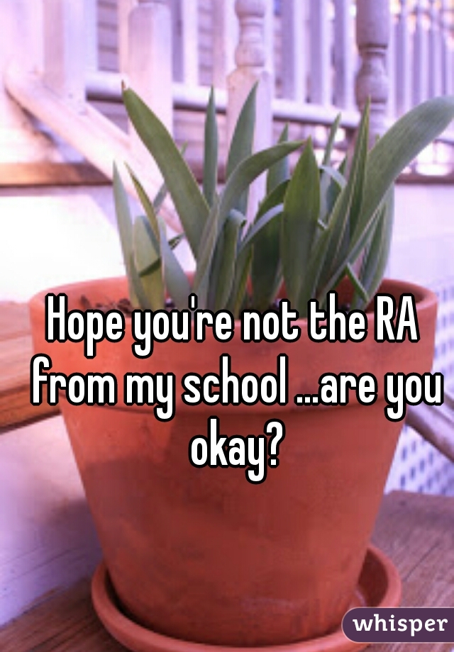 Hope you're not the RA from my school …are you okay?