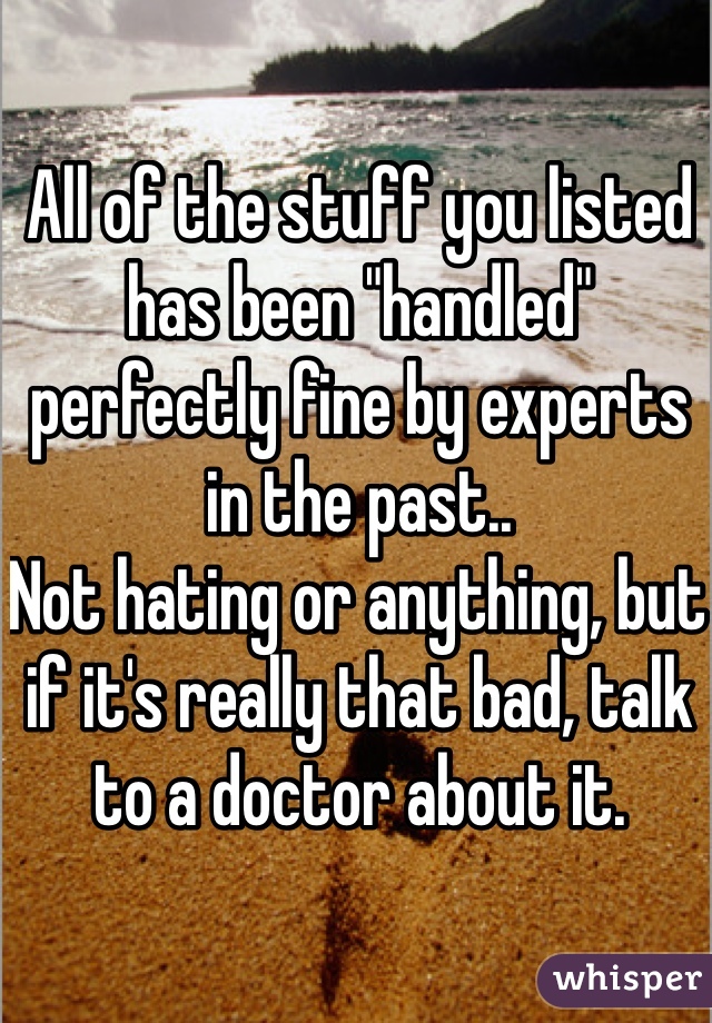 All of the stuff you listed has been "handled" perfectly fine by experts in the past.. 
Not hating or anything, but if it's really that bad, talk to a doctor about it. 