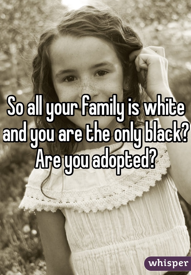 So all your family is white and you are the only black? Are you adopted?