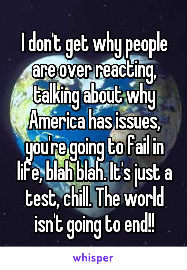 I don't get why people are over reacting, talking about why America has issues, you're going to fail in life, blah blah. It's just a test, chill. The world isn't going to end!!