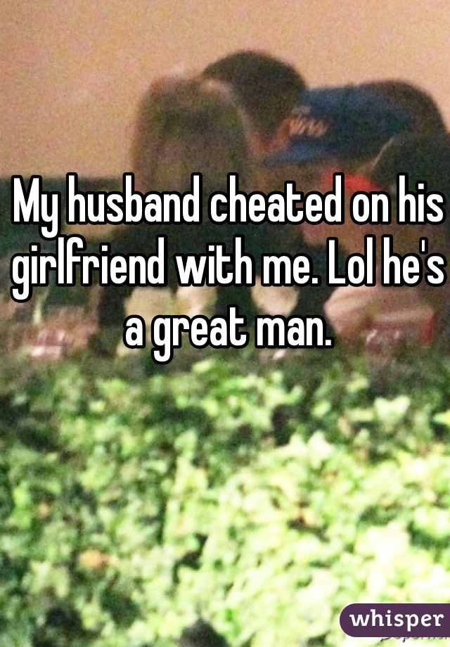 My husband cheated on his girlfriend with me. Lol he's a great man. 