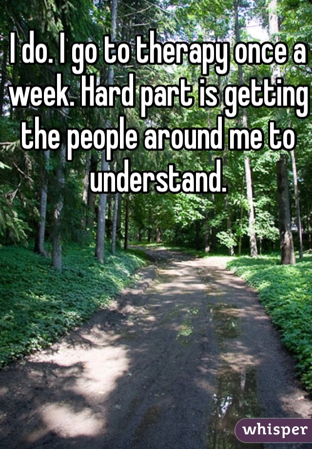 I do. I go to therapy once a week. Hard part is getting the people around me to understand. 