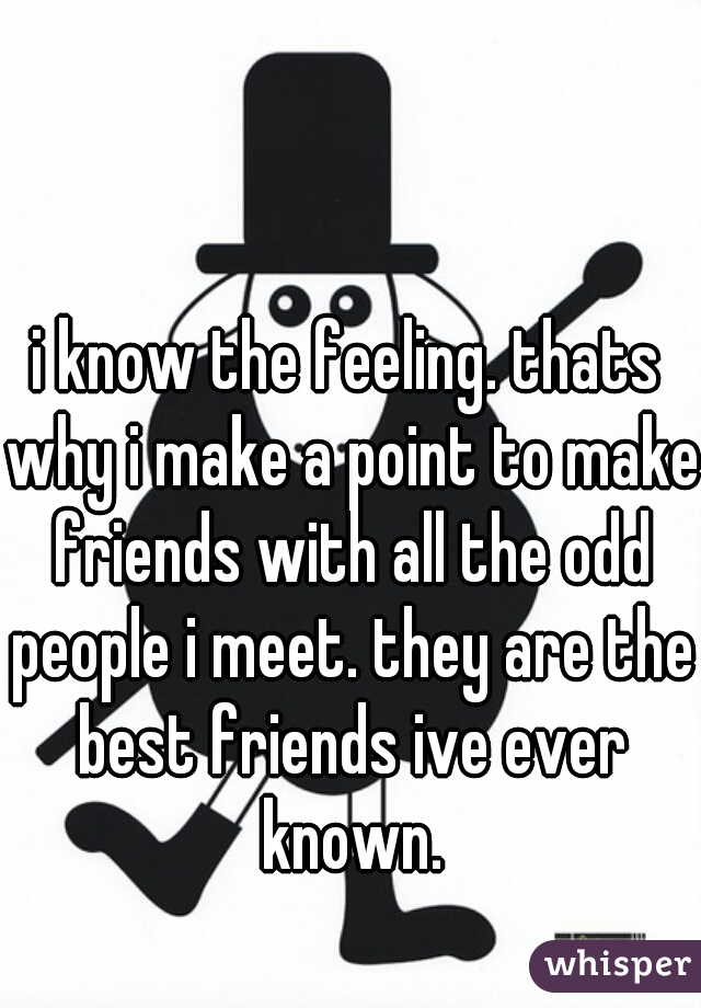 i know the feeling. thats why i make a point to make friends with all the odd people i meet. they are the best friends ive ever known.