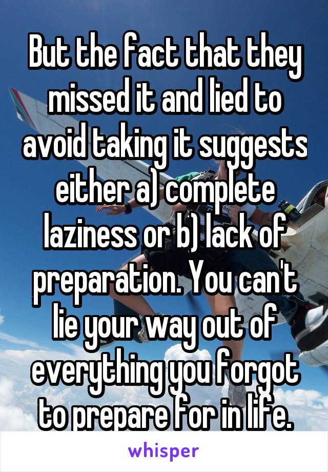 But the fact that they missed it and lied to avoid taking it suggests either a) complete laziness or b) lack of preparation. You can't lie your way out of everything you forgot to prepare for in life.