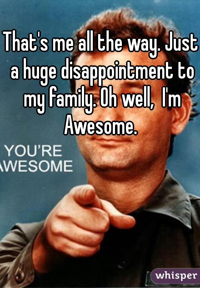 That's me all the way. Just a huge disappointment to my family. Oh well,  I'm Awesome. 