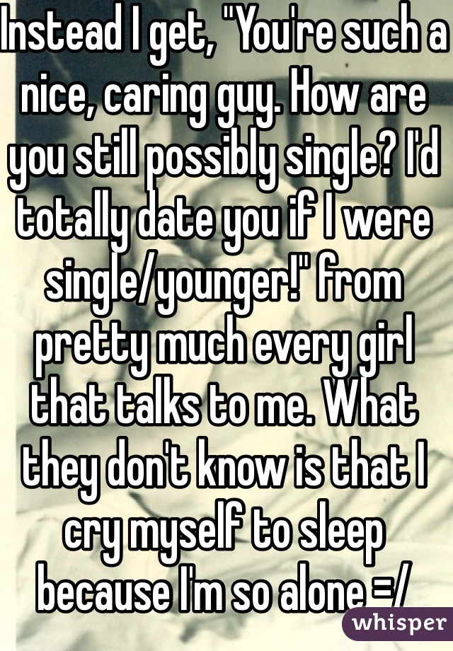 Instead I get, "You're such a nice, caring guy. How are you still possibly single? I'd totally date you if I were single/younger!" from pretty much every girl that talks to me. What they don't know is that I cry myself to sleep because I'm so alone =/