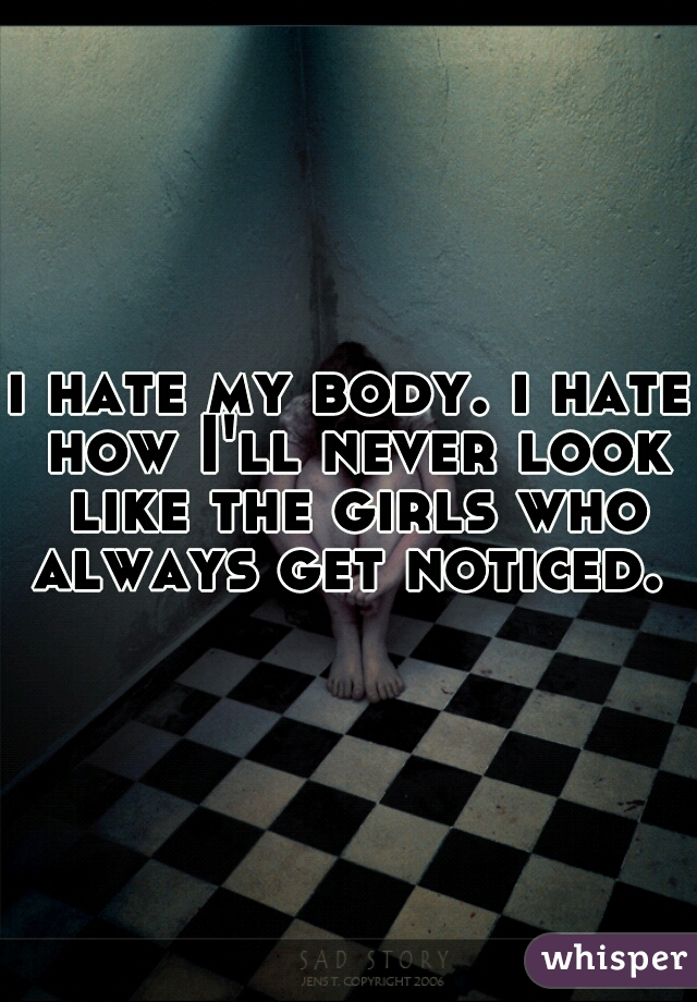 I Hate My Body I Hate How Ill Never Look Like The Girls Who Always Get Noticed 