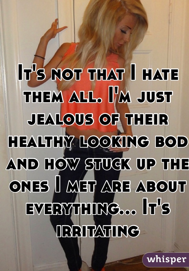 It's not that I hate them all. I'm just jealous of their healthy looking bod and how stuck up the ones I met are about everything... It's irritating 