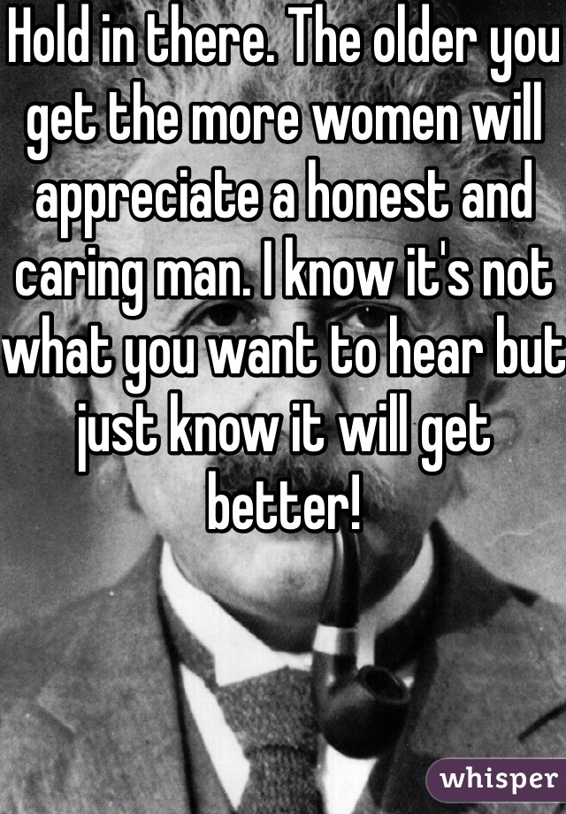 Hold in there. The older you get the more women will appreciate a honest and caring man. I know it's not what you want to hear but just know it will get better!