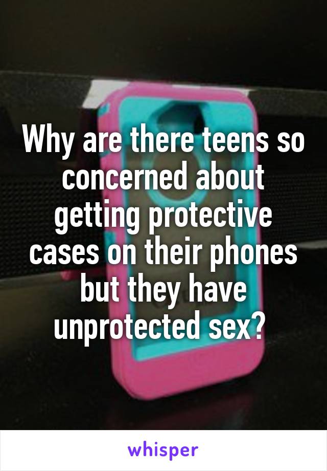 Why are there teens so concerned about getting protective cases on their phones but they have unprotected sex? 