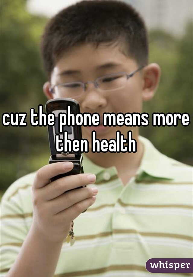 cuz the phone means more then health 