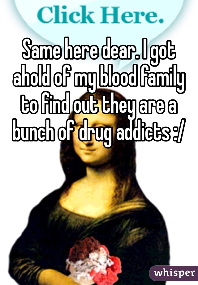 Same here dear. I got ahold of my blood family to find out they are a bunch of drug addicts :/  