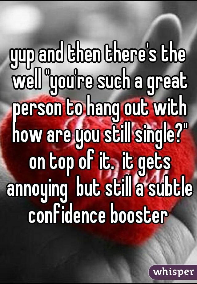 yup and then there's the well "you're such a great person to hang out with how are you still single?" on top of it.  it gets annoying  but still a subtle confidence booster 