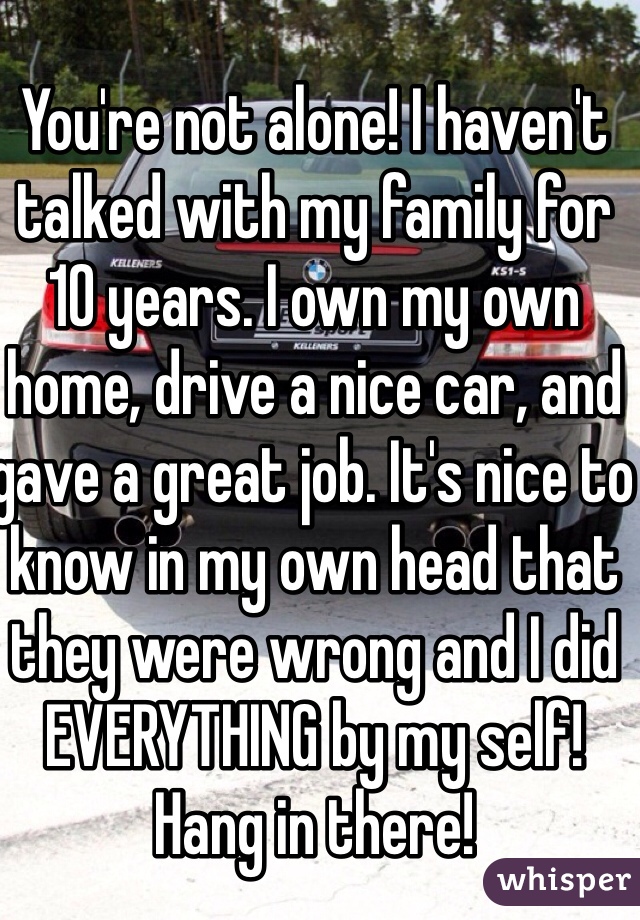 You're not alone! I haven't talked with my family for 10 years. I own my own home, drive a nice car, and gave a great job. It's nice to know in my own head that they were wrong and I did EVERYTHING by my self! Hang in there!