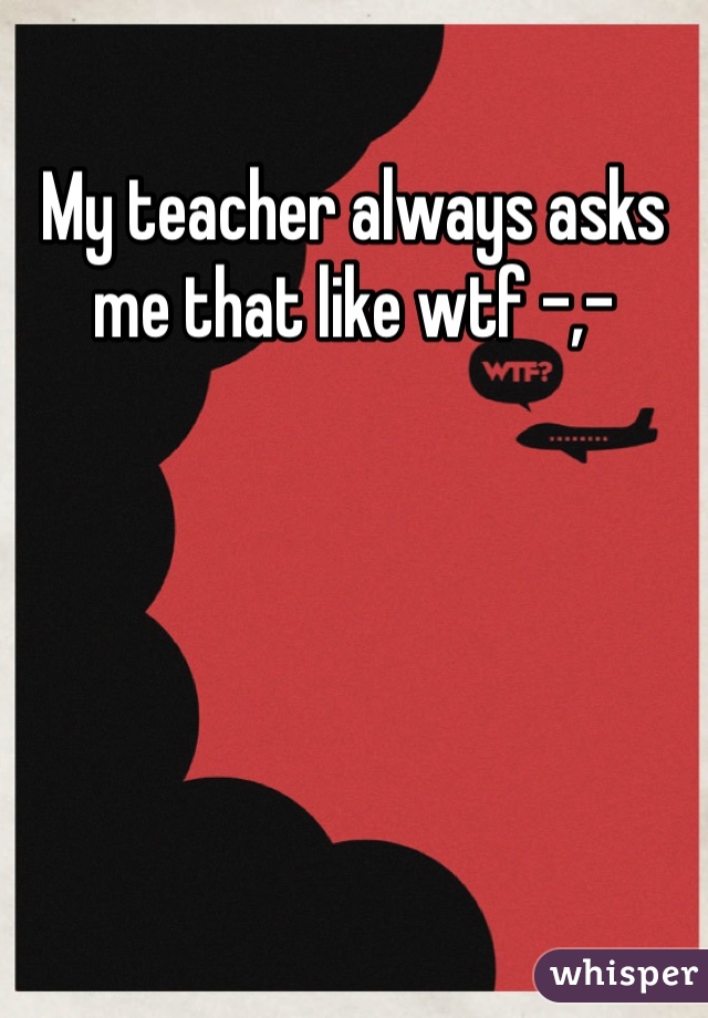 My teacher always asks me that like wtf -,- 