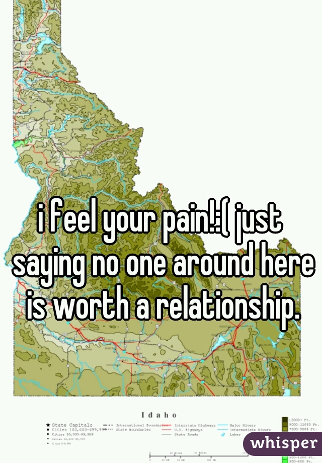 i feel your pain!:( just saying no one around here is worth a relationship.