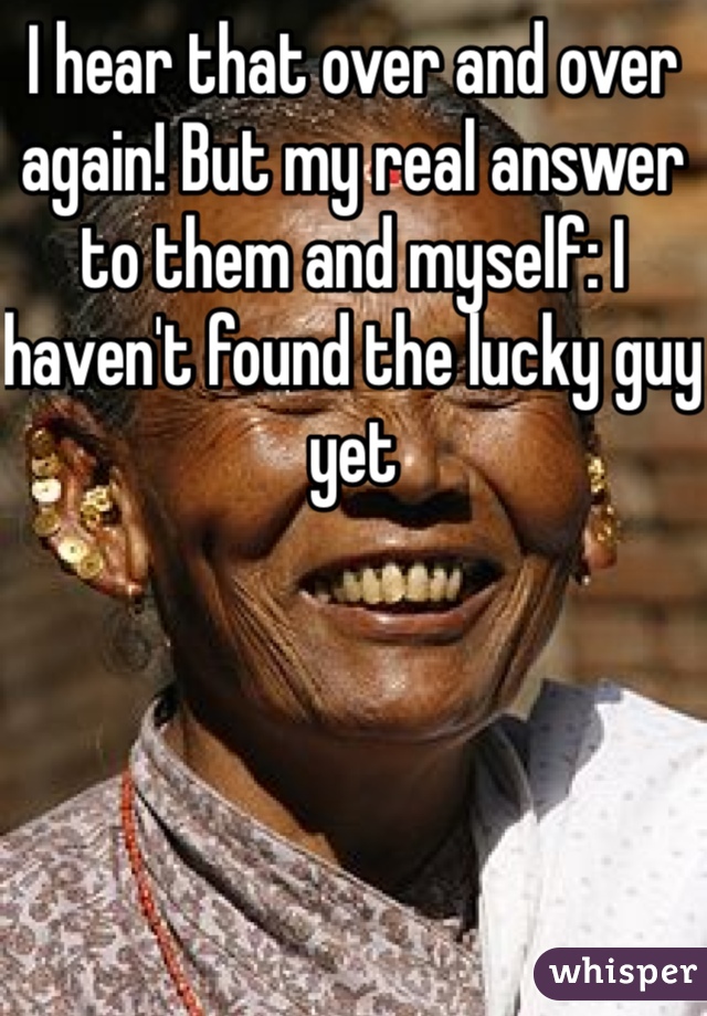 I hear that over and over again! But my real answer to them and myself: I haven't found the lucky guy yet 