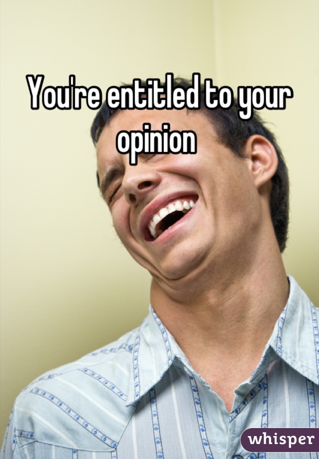 You're entitled to your opinion 