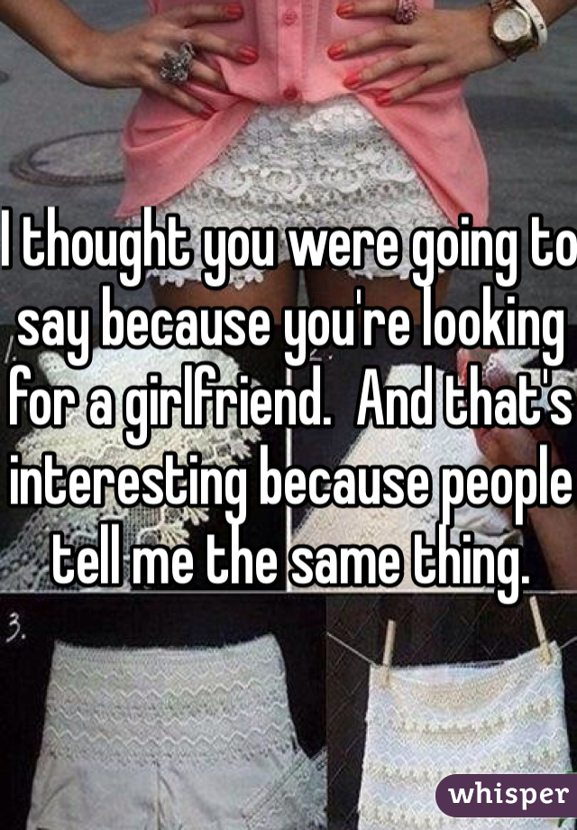 I thought you were going to say because you're looking for a girlfriend.  And that's interesting because people tell me the same thing.