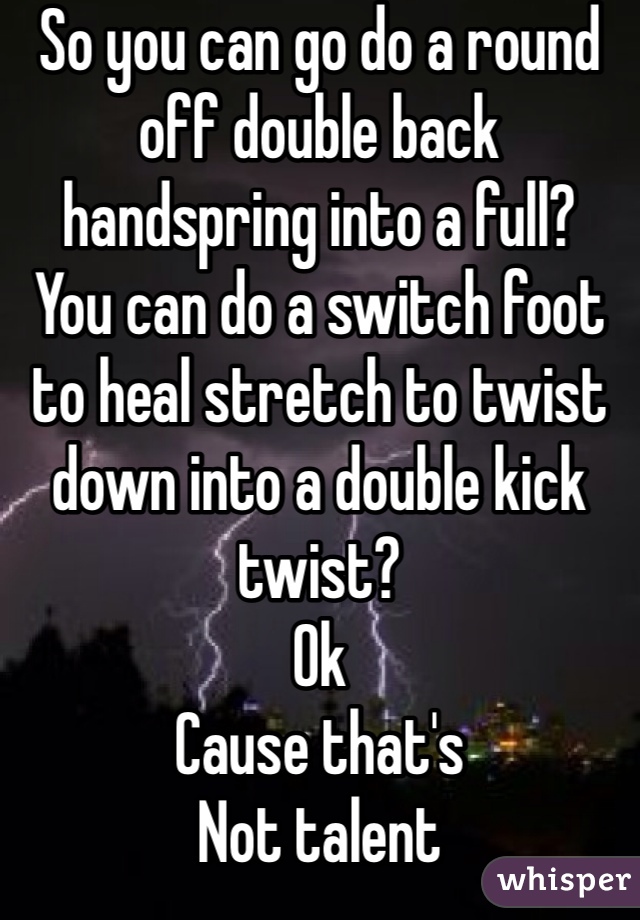 So you can go do a round off double back handspring into a full? 
You can do a switch foot to heal stretch to twist down into a double kick twist? 
Ok
Cause that's
Not talent 