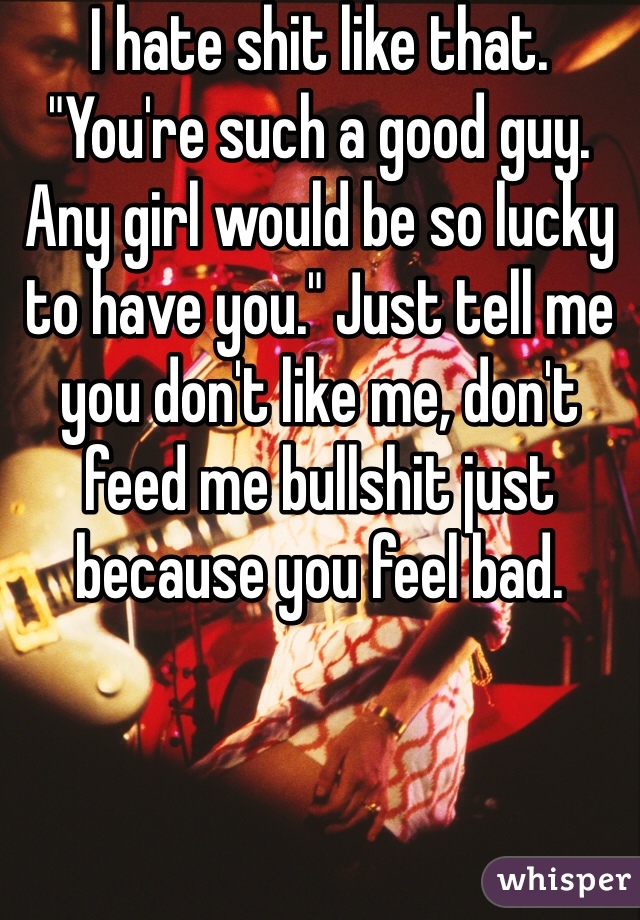 I hate shit like that. "You're such a good guy. Any girl would be so lucky to have you." Just tell me you don't like me, don't feed me bullshit just because you feel bad.