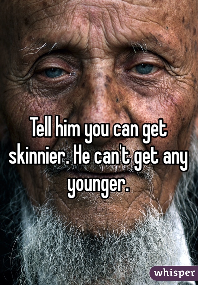 Tell him you can get skinnier. He can't get any younger. 