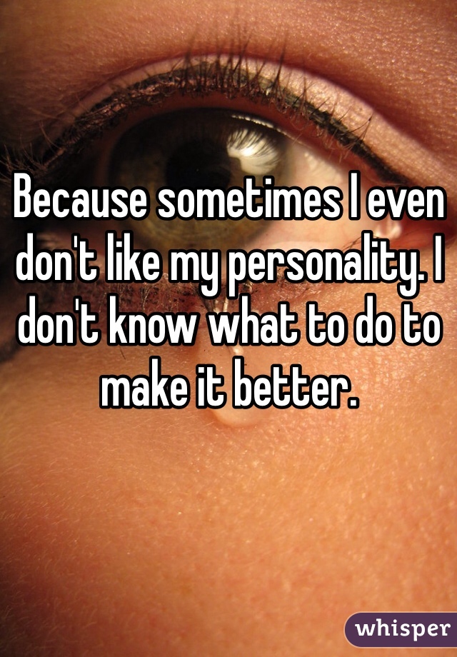 Because sometimes I even don't like my personality. I don't know what to do to make it better.