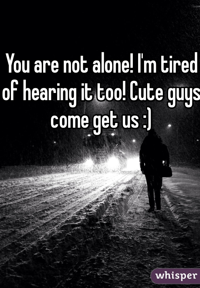 You are not alone! I'm tired of hearing it too! Cute guys come get us :)