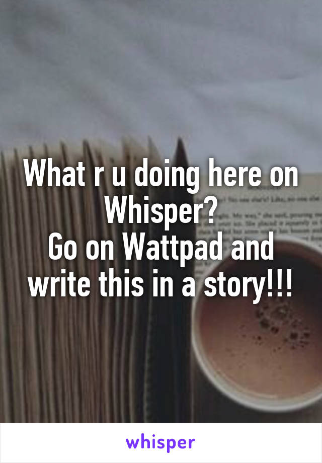 What r u doing here on Whisper?
Go on Wattpad and write this in a story!!!