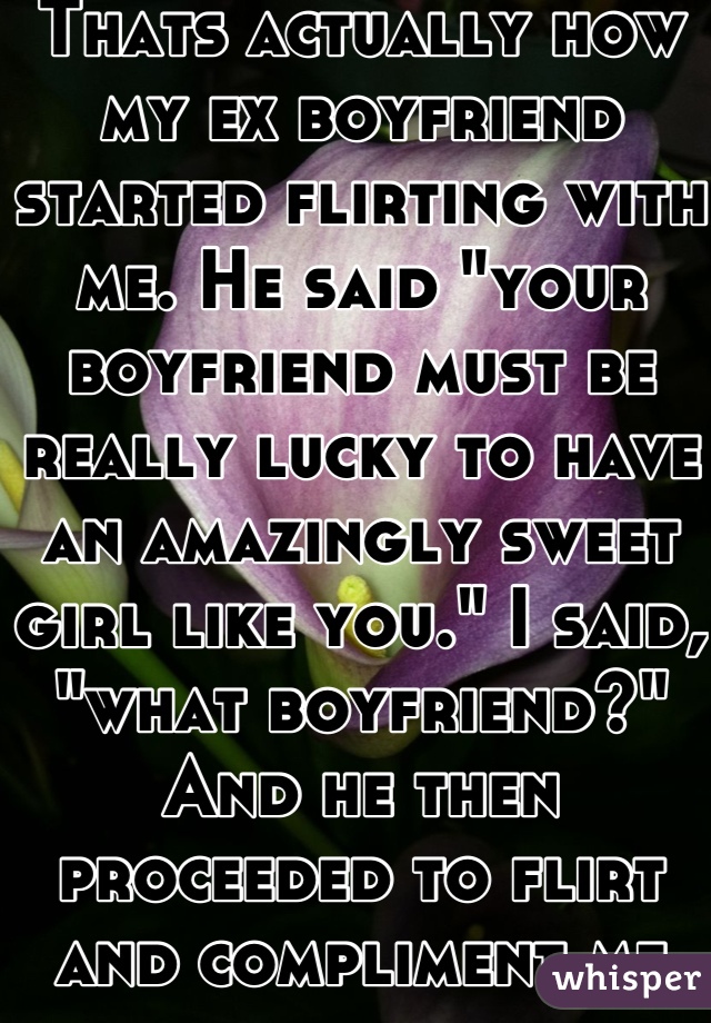 Thats actually how my ex boyfriend started flirting with me. He said "your boyfriend must be really lucky to have an amazingly sweet girl like you." I said, "what boyfriend?" And he then proceeded to flirt and compliment me