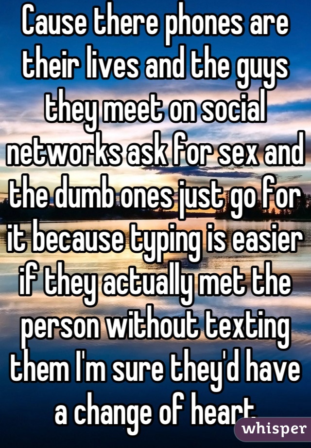 Cause there phones are their lives and the guys they meet on social networks ask for sex and the dumb ones just go for it because typing is easier if they actually met the person without texting them I'm sure they'd have a change of heart