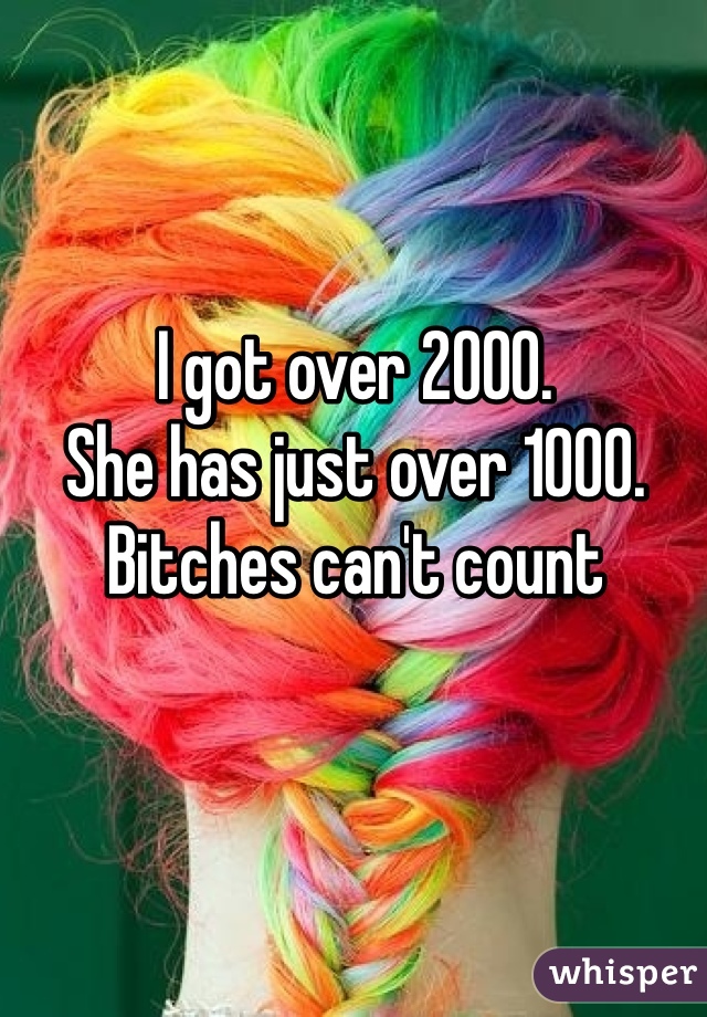 I got over 2000.
She has just over 1000.
Bitches can't count 