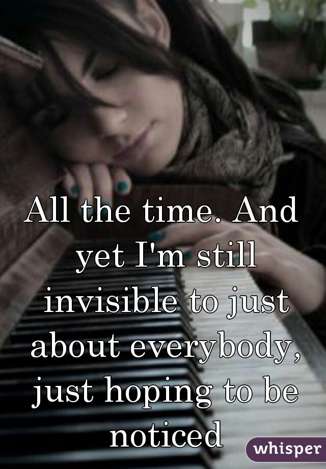 All the time. And yet I'm still invisible to just about everybody, just hoping to be noticed