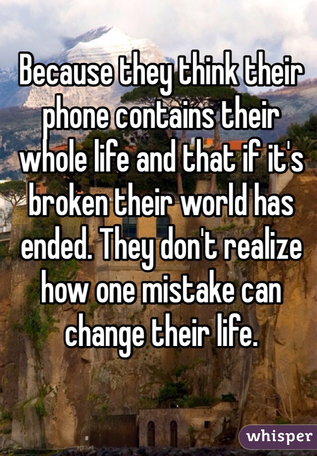 Because they think their phone contains their whole life and that if it's broken their world has ended. They don't realize how one mistake can change their life.