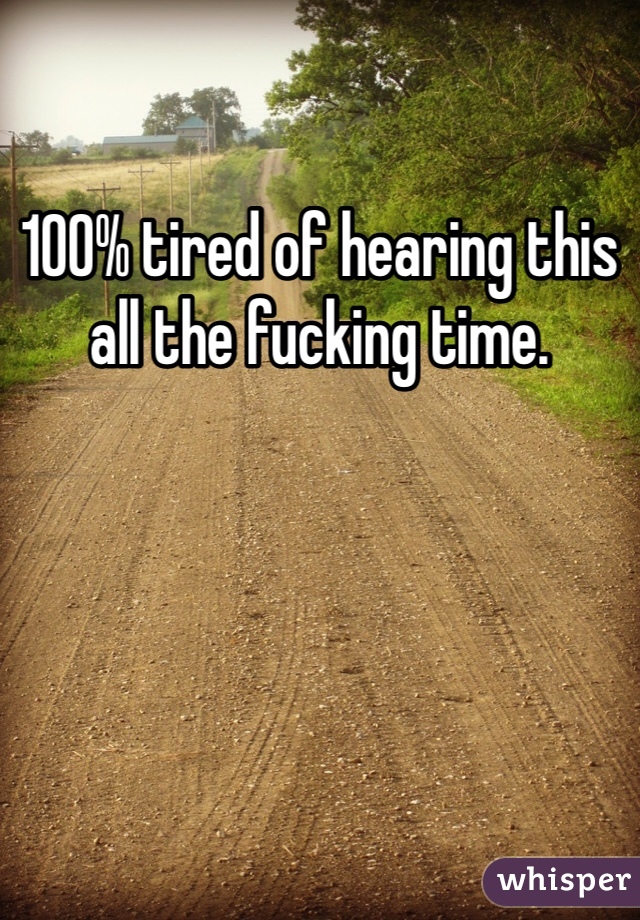 100% tired of hearing this all the fucking time.