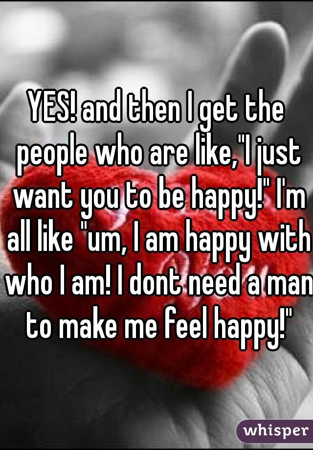 YES! and then I get the people who are like,"I just want you to be happy!" I'm all like "um, I am happy with who I am! I dont need a man to make me feel happy!"